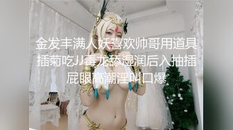 金发丰满人妖喜欢帅哥用道具插菊吃JJ毒龙舔湿润后入抽插屁眼高潮淫叫口爆