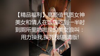 【精品福利】高颜值气质女神美女和情人在饭店吃到一半时到厕所里啪啪操的美女浪叫：用力操我,操死我!高清版!