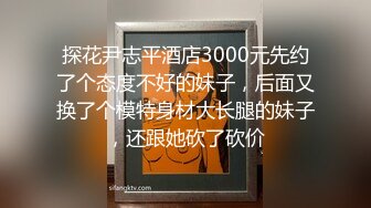 探花尹志平酒店3000元先约了个态度不好的妹子，后面又换了个模特身材大长腿的妹子，还跟她砍了砍价