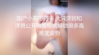 国产小哥哥顾来 大只洋妞和洋男公开做爱啪啪解锁很多高难度姿势