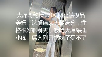 大屌哥约操170CM高端极品美妞，这颜值大长腿满分，性格很好聊聊天，吸吮大屌爆插小嘴，后入刚开操妹子受不了