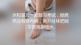 水和室友一起复习考试，她竟然没有穿内裤，撕开丝袜把她干到高潮喷水