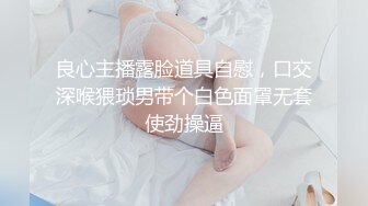 良心主播露脸道具自慰，口交深喉猥琐男带个白色面罩无套使劲操逼