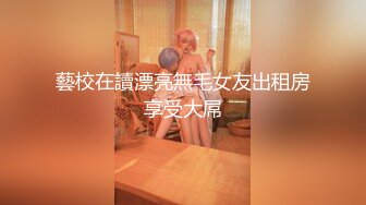 藝校在讀漂亮無毛女友出租房享受大屌