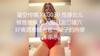 星空传媒 XKG030 性感女儿被爸爸操 后入蜜尻激怼骚穴 好爽愿意做爸爸一辈子的肉便器 乐乐