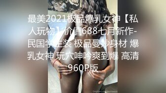 最美2021极品爆乳女神【私人玩物】价值688七月新作-民国学生装 极品曼妙身材 爆乳女神 玩穴呻吟爽到爆 高清960P版