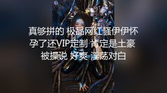 真够拼的 极品网红骚伊伊怀孕了还VIP定制 肯定是土豪 被操说 好爽 淫荡对白