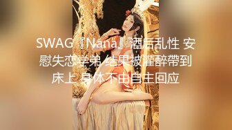 SWAG『Nana』酒后乱性 安慰失恋学弟 结果被灌醉帶到床上 身体不由自主回应