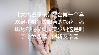 【大鸡巴探花】平台第一个喜欢给小姐姐做服务的探花，舔脚舔臀伺候爽，美少妇这是叫了个免费鸭，赚钱又享受