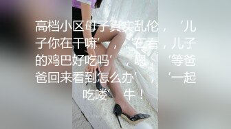 高档小区母子真实乱伦，‘儿子你在干嘛’，‘在看，儿子的鸡巴好吃吗’，嗯，‘等爸爸回来看到怎么办’，‘一起吃喽’ 牛！