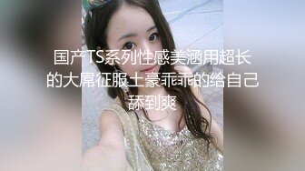 国产TS系列性感美涵用超长的大屌征服土豪乖乖的给自己舔到爽