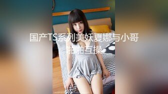 国产TS系列美妖夏娜与小哥啪啪互操