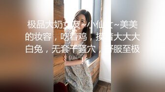 极品大奶女友~小仙女~美美的妆容，吃着鸡，摸着大大大白兔，无套干骚穴，舒服至极！