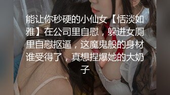 能让你秒硬的小仙女【恬淡如雅】在公司里自慰，躲进女厕里自慰抠逼，这魔鬼般的身材谁受得了，真想捏爆她的大奶子