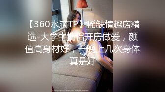 【360水滴TP】稀缺情趣房精选-大学生情侣开房做爱，颜值高身材好，一晚上几次身体真是好