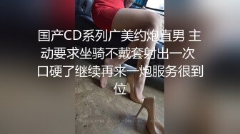 国产CD系列广美约炮直男 主动要求坐骑不戴套射出一次 口硬了继续再来一炮服务很到位