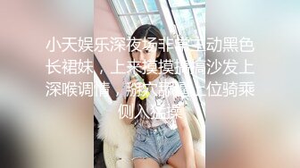 小天娱乐深夜场非常主动黑色长裙妹，上来摸摸搞搞沙发上深喉调情，掰穴舔逼上位骑乘侧入猛操