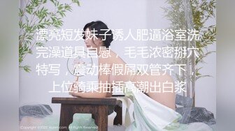 漂亮短发妹子诱人肥逼浴室洗完澡道具自慰，毛毛浓密掰穴特写，震动棒假屌双管齐下，上位骑乘抽插高潮出白浆