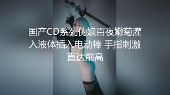 国产CD系列伪娘百夜嫩菊灌入液体插入电动棒 手指刺激直达前高