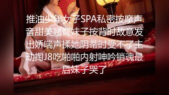 推油少年女子SPA私密按摩声音甜美翘臀妹子按背时故意发出娇喘声揉她阴蒂时受不了主动掏J8吃啪啪内射呻吟销魂最后妹子哭了