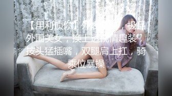 【用利顶你】外表清纯，极品外围美女，换上透视情趣装，按头猛插嘴，双腿肩上扛，骑乘位暴操