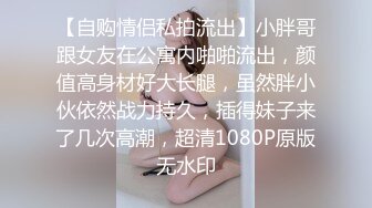 【自购情侣私拍流出】小胖哥跟女友在公寓内啪啪流出，颜值高身材好大长腿，虽然胖小伙依然战力持久，插得妹子来了几次高潮，超清1080P原版无水印