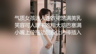 气质女孩迷人连衣裙饱满美乳笑容可人跪下吃粗大鸡巴塞满小嘴上位扭动屁股让肉棒插入