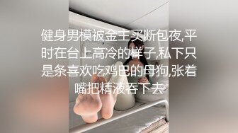 健身男模被金主买断包夜,平时在台上高冷的样子,私下只是条喜欢吃鸡巴的母狗,张着嘴把精液吞下去