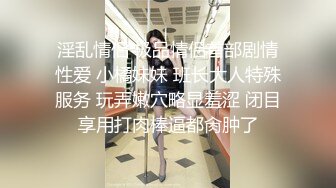 淫乱情侣 极品情侣首部剧情性爱 小橘妹妹 班长大人特殊服务 玩弄嫩穴略显羞涩 闭目享用打肉棒逼都肏肿了