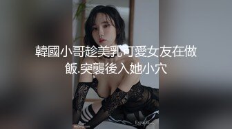 韓國小哥趁美乳可愛女友在做飯.突襲後入她小穴