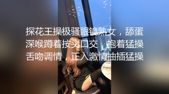 探花王操极骚眼镜熟女，舔蛋深喉蹲着按头口交，抱着猛操舌吻调情，正入激情抽插猛操