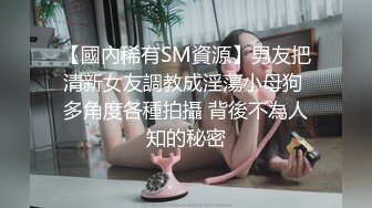 【國內稀有SM資源】男友把清新女友調教成淫蕩小母狗 多角度各種拍攝 背後不為人知的秘密