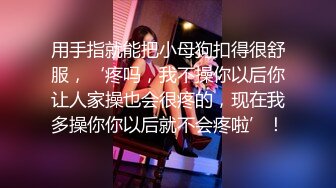 用手指就能把小母狗扣得很舒服，‘疼吗，我不操你以后你让人家操也会很疼的，现在我多操你你以后就不会疼啦’！