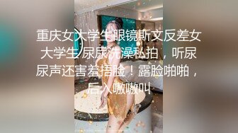 重庆女大学生眼镜斯文反差女大学生 尿尿洗澡私拍，听尿尿声还害羞捂脸！露脸啪啪，后入嗷嗷叫