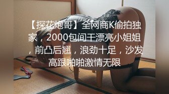 【探花炮哥】全网商K偷拍独家，2000包间干漂亮小姐姐，前凸后翘，浪劲十足，沙发高跟啪啪激情无限