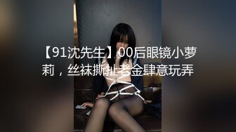 【91沈先生】00后眼镜小萝莉，丝袜撕扯老金肆意玩弄