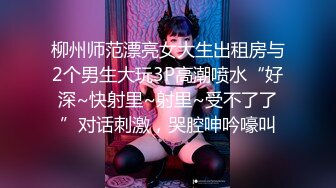 柳州师范漂亮女大生出租房与2个男生大玩3P高潮喷水“好深~快射里~射里~受不了了”对话刺激，哭腔呻吟嚎叫