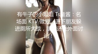 有牛子的小姐姐 Ts童酱：名场面 KTV 做爱。丢下朋友躲进厕所大战，朋友还在外面讨论！