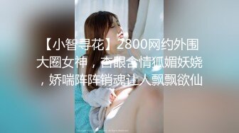 【小智寻花】2800网约外围大圈女神，杏眼含情狐媚妖娆，娇喘阵阵销魂让人飘飘欲仙