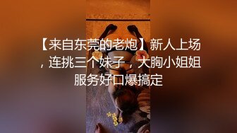 【来自东莞的老炮】新人上场，连挑三个妹子，大胸小姐姐服务好口爆搞定