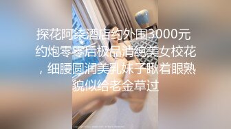 探花阿柒酒店约外围3000元 约炮零零后极品清纯美女校花，细腰圆润美乳妹子瞅着眼熟貌似给老金草过