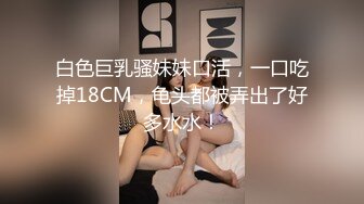 白色巨乳骚妹妹口活，一口吃掉18CM，龟头都被弄出了好多水水！