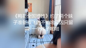 《鸭哥全国嫖妓》约了两个妹子准备双飞的不知啥原因只留下一个妹子啪啪