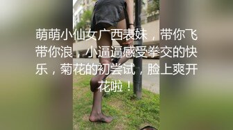 萌萌小仙女广西表妹，带你飞带你浪，小逼逼感受拳交的快乐，菊花的初尝试，脸上爽开花啦！