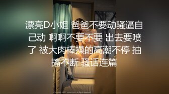 漂亮D小姐 爸爸不要动骚逼自己动 啊啊不要不要 出去要喷了 被大肉棒操的高潮不停 抽搐不断 骚话连篇