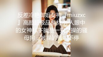 反差冷艳御姐女神『miuzxc』高颜超极品身材 外人眼中的女神私下就是一只欠操的骚母狗，被操的骚叫不停