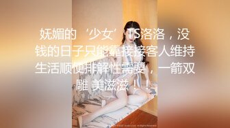 妩媚的‘少女’TS洛洛，没钱的日子只能靠接接客人维持生活顺便排解性需要，一箭双雕 美滋滋！！