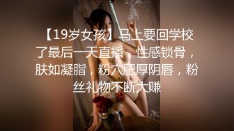 【19岁女孩】马上要回学校了最后一天直播，性感锁骨，肤如凝脂，粉穴肥厚阴唇，粉丝礼物不断大赚