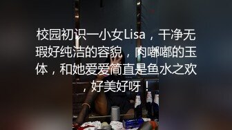 校园初识一小女Lisa，干净无瑕好纯洁的容貌，肉嘟嘟的玉体，和她爱爱简直是鱼水之欢，好美好呀！