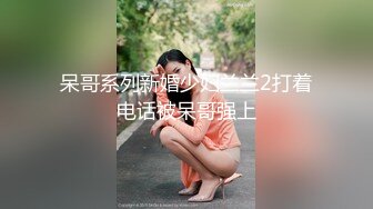 呆哥系列新婚少妇兰兰2打着电话被呆哥强上